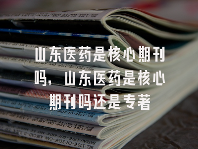 山东医药是核心期刊吗,山东医药是核心期刊吗还是专著