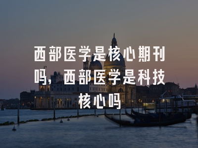 西部医学是核心期刊吗,西部医学是科技核心吗