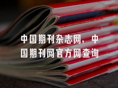 中国期刊杂志网,中国期刊网官方网查询
