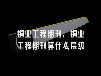 铜业工程期刊,铜业工程期刊算什么层级