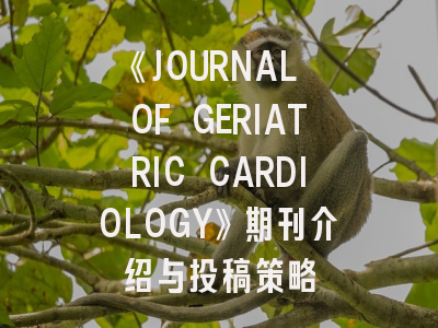 《JOURNAL OF GERIATRIC CARDIOLOGY》期刊介绍与投稿策略