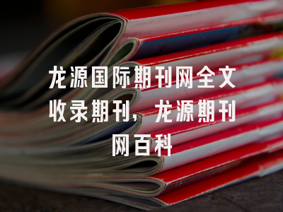 龙源国际期刊网全文收录期刊,龙源期刊网百科
