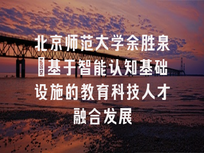 北京师范大学余胜泉：基于智能认知基础设施的教育科技人才融合发展