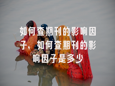 如何查期刊的影响因子,如何查期刊的影响因子是多少