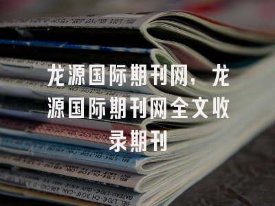 龙源国际期刊网,龙源国际期刊网全文收录期刊