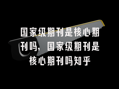 国家级期刊是核心期刊吗,国家级期刊是核心期刊吗知乎