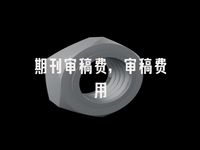 期刊审稿费,审稿费用