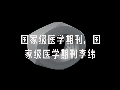 国家级医学期刊,国家级医学期刊李纬韬