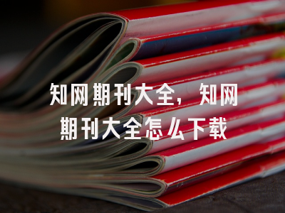 知网期刊大全,知网期刊大全怎么下载