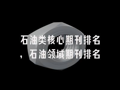 石油类核心期刊排名,石油领域期刊排名