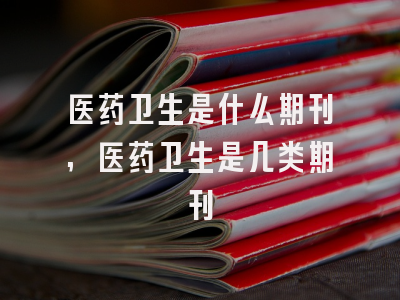 医药卫生是什么期刊,医药卫生是几类期刊