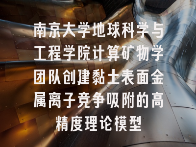 南京大学地球科学与工程学院计算矿物学团队创建黏土表面金属离子竞争吸附的高精度理论模型