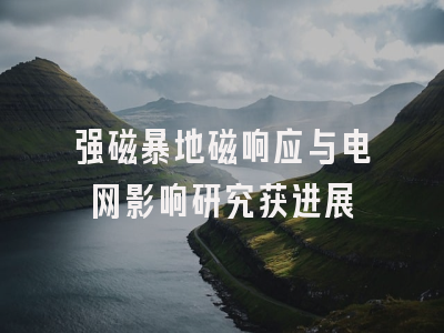 强磁暴地磁响应与电网影响研究获进展