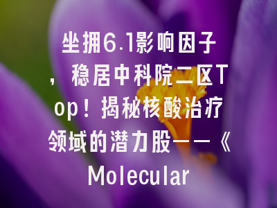 坐拥6.1影响因子，稳居中科院二区Top！揭秘核酸治疗领域的潜力股——《Molecular Therapy Nucleic Ac…