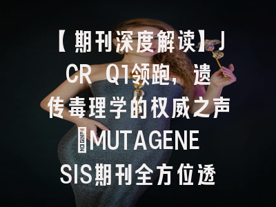 【期刊深度解读】JCR Q1领跑，遗传毒理学的权威之声：MUTAGENESIS期刊全方位透视与投稿攻略