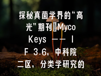 探秘真菌学界的“高光”期刊：MycoKeys —— IF 3.6，中科院二区，分类学研究的快速发表首选