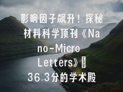 影响因子飙升！探秘材料科学顶刊《Nano-Micro Letters》：36.3分的学术殿堂与投稿全攻略
