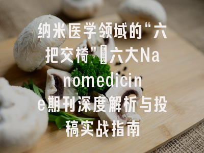 纳米医学领域的“六把交椅”：六大Nanomedicine期刊深度解析与投稿实战指南