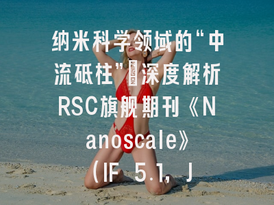 纳米科学领域的“中流砥柱”：深度解析RSC旗舰期刊《Nanoscale》（IF 5.1，JCR Q1，投稿攻略全解）