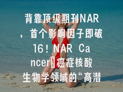 背靠顶级期刊NAR，首个影响因子即破16！NAR Cancer：癌症核酸生物学领域的“高潜”新刊全解析