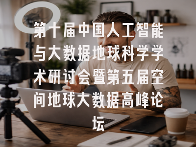 第十届中国人工智能与大数据地球科学学术研讨会暨第五届空间地球大数据高峰论坛