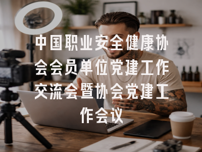 中国职业安全健康协会会员单位党建工作交流会暨协会党建工作会议
