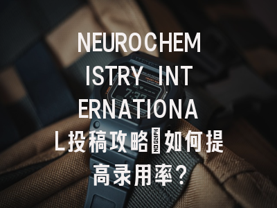 NEUROCHEMISTRY INTERNATIONAL投稿攻略：如何提高录用率？