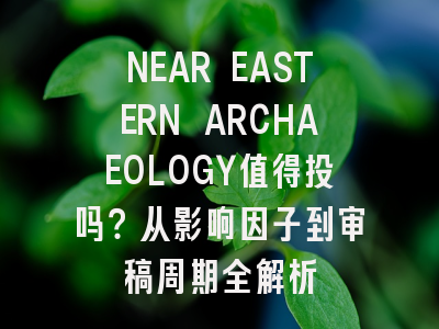 NEAR EASTERN ARCHAEOLOGY值得投吗？从影响因子到审稿周期全解析