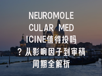 NEUROMOLECULAR MEDICINE值得投吗？从影响因子到审稿周期全解析