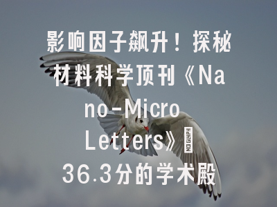 影响因子飙升！探秘材料科学顶刊《Nano-Micro Letters》：36.3分的学术殿堂与投稿全攻略