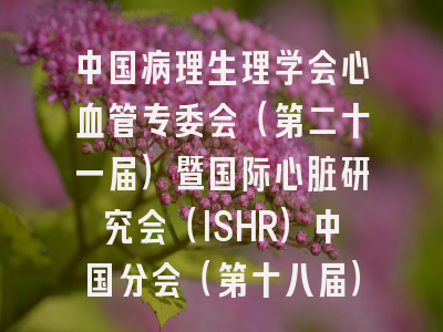 中国病理生理学会心血管专委会（第二十一届）暨国际心脏研究会（ISHR）中国分会（第十八届）学术大会