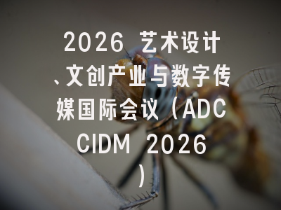 2026 艺术设计、文创产业与数字传媒国际会议（ADCCIDM 2026）