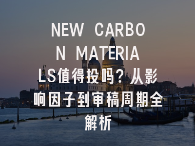 NEW CARBON MATERIALS值得投吗?从影响因子到审稿周期全解析