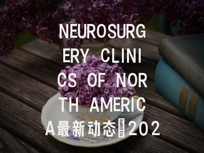 NEUROSURGERY CLINICS OF NORTH AMERICA最新动态：2024影...