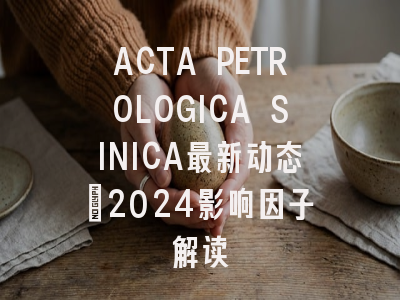 ACTA PETROLOGICA SINICA最新动态：2024影响因子解读