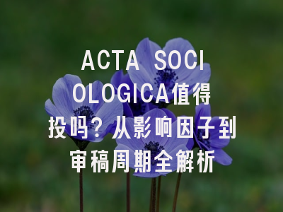 ACTA SOCIOLOGICA值得投吗？从影响因子到审稿周期全解析