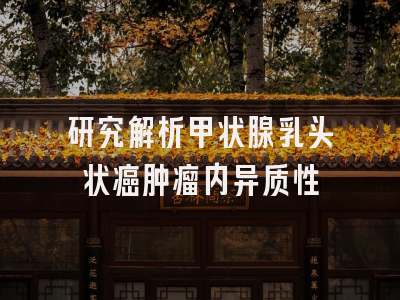 研究解析甲状腺乳头状癌肿瘤内异质性