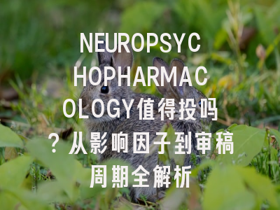 NEUROPSYCHOPHARMACOLOGY值得投吗？从影响因子到审稿周期全解析