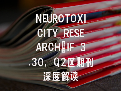 NEUROTOXICITY RESEARCH：IF 3.30，Q2区期刊深度解读