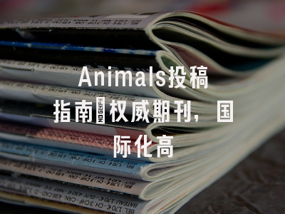 Animals投稿指南：权威期刊，国际化高