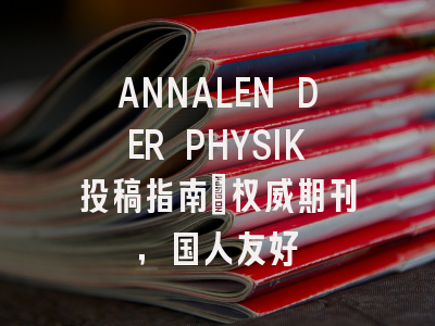 ANNALEN DER PHYSIK投稿指南：权威期刊，国人友好