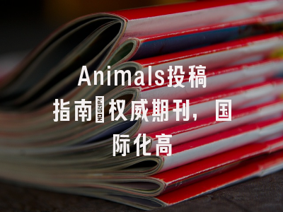 Animals投稿指南：权威期刊，国际化高