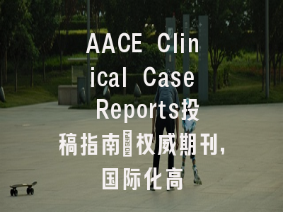 AACE Clinical Case Reports投稿指南：权威期刊，国际化高