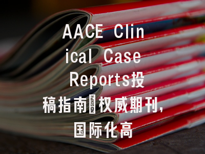 AACE Clinical Case Reports投稿指南：权威期刊，国际化高