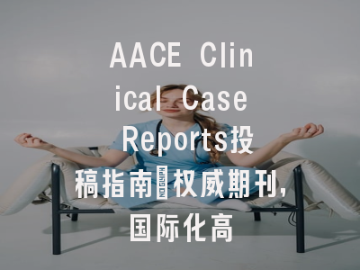 AACE Clinical Case Reports投稿指南：权威期刊，国际化高