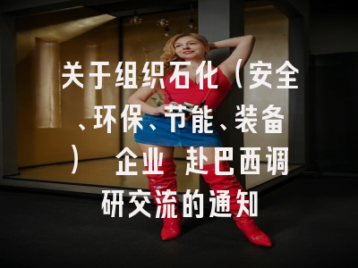 关于组织石化（安全、环保、节能、装备） 企业 赴巴西调研交流的通知