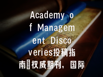 Academy of Management Discoveries投稿指南：权威期刊，国际化高