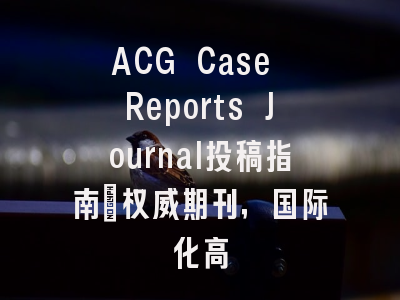 ACG Case Reports Journal投稿指南：权威期刊，国际化高