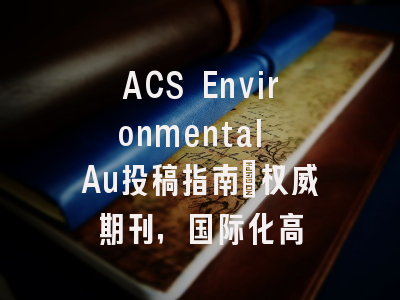 ACS Environmental Au投稿指南:权威期刊,国际化高