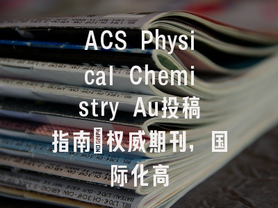 ACS Physical Chemistry Au投稿指南：权威期刊，国际化高